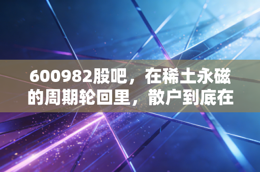 600982股吧,在稀土永磁的周期轮回里,散户到底在博弈什么?