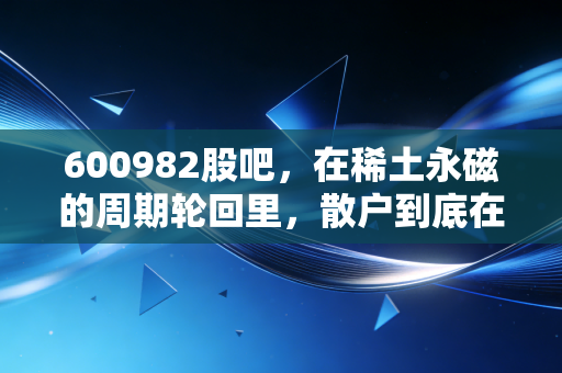 600982股吧,在稀土永磁的周期轮回里,散户到底在博弈什么?