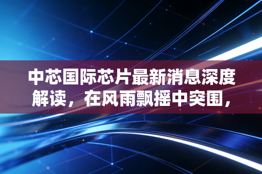 中芯国际芯片最新消息深度解读,在风雨飘摇中突围,国产半导体的倔强生长与我们的投资机会