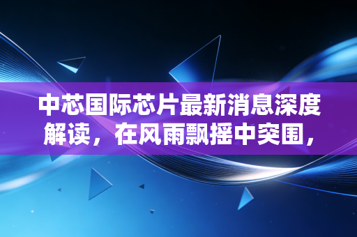 中芯国际芯片最新消息深度解读,在风雨飘摇中突围,国产半导体的倔强生长与我们的投资机会