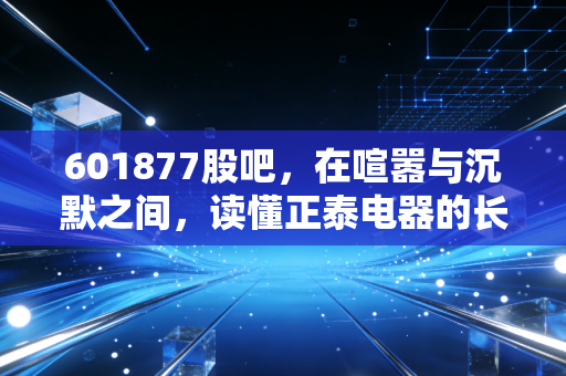 601877股吧,在喧嚣与沉默之间,读懂正泰电器的长期价值