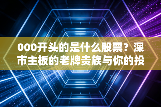 000开头的是什么股票?深市主板的老牌贵族与你的投资避坑指南