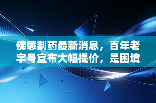 佛慈制药最新消息,百年老字号宣布大幅提价,是困境反转还是价值回归?