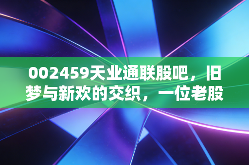 002459天业通联股吧,旧梦与新欢的交织,一位老股民眼中的光伏江湖
