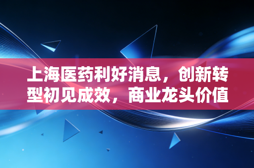上海医药利好消息,创新转型初见成效,商业龙头价值重估在即