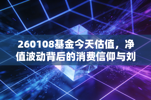 260108基金今天估值,净值波动背后的消费信仰与刘彦春的长期主义