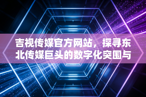 吉视传媒官方网站,探寻东北传媒巨头的数字化突围与投资新机遇