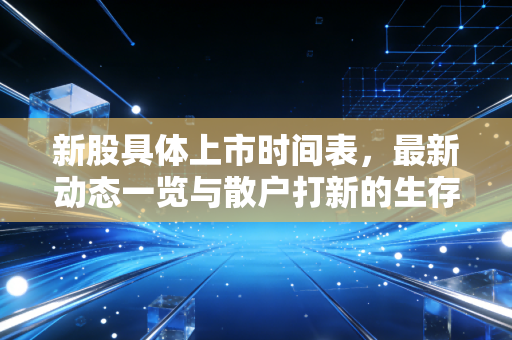 新股具体上市时间表,最新动态一览与散户打新的生存法则