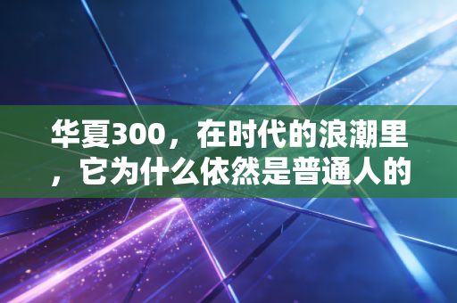 华夏300,在时代的浪潮里,它为什么依然是普通人的核心压舱石?