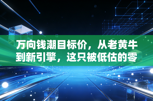 万向钱潮目标价，从老黄牛到新引擎，这只被低估的零部件巨头能涨到10元吗？