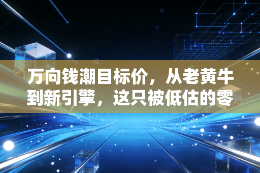 万向钱潮目标价，从老黄牛到新引擎，这只被低估的零部件巨头能涨到10元吗？