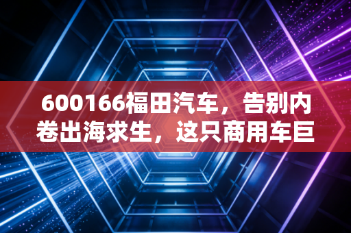 600166福田汽车,告别内卷出海求生,这只商用车巨头的第二春还能持续多久?