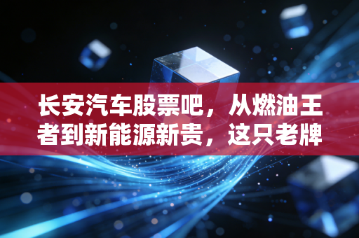 长安汽车股票吧,从燃油王者到新能源新贵,这只老牌国企到底还能不能打?