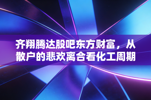 齐翔腾达股吧东方财富,从散户的悲欢离合看化工周期的残酷与希望