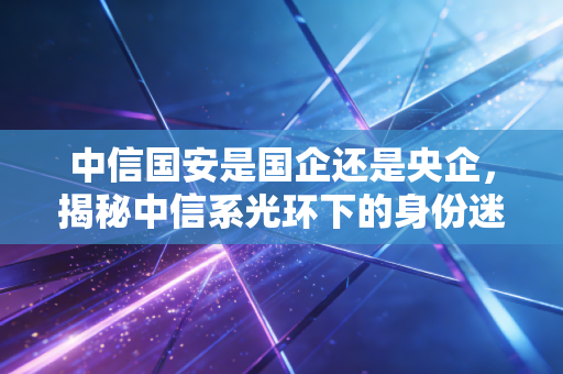 中信国安是国企还是央企，揭秘中信系光环下的身份迷局与资本教训