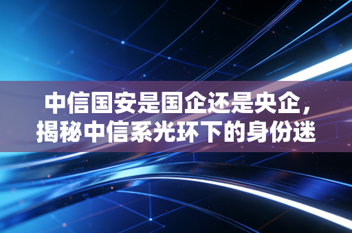 中信国安是国企还是央企，揭秘中信系光环下的身份迷局与资本教训