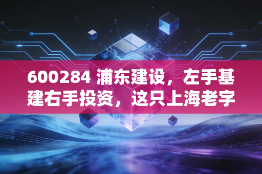 600284 浦东建设,左手基建右手投资,这只上海老字号到底还香不香?