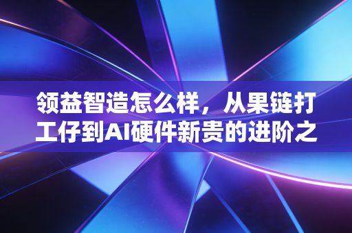 领益智造怎么样，从果链打工仔到AI硬件新贵的进阶之路
