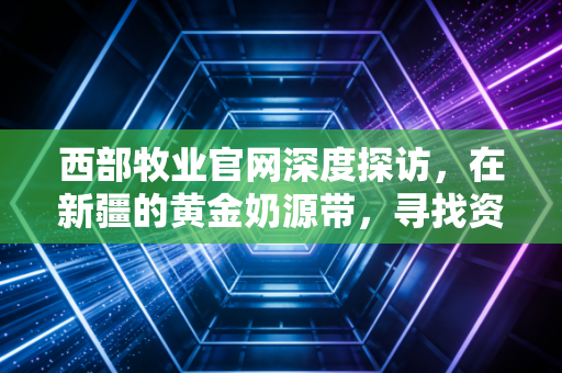 西部牧业官网深度探访,在新疆的黄金奶源带,寻找资本市场的牧歌与隐忧