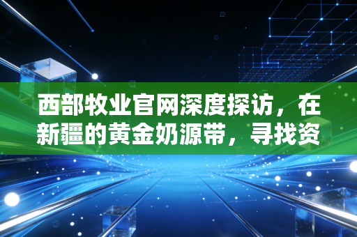 西部牧业官网深度探访,在新疆的黄金奶源带,寻找资本市场的牧歌与隐忧