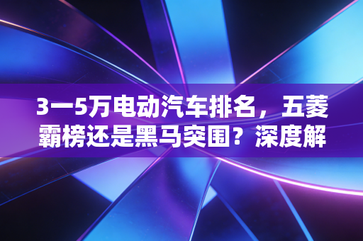 3一5万电动汽车排名,五菱霸榜还是黑马突围?深度解析代步车性价比真相