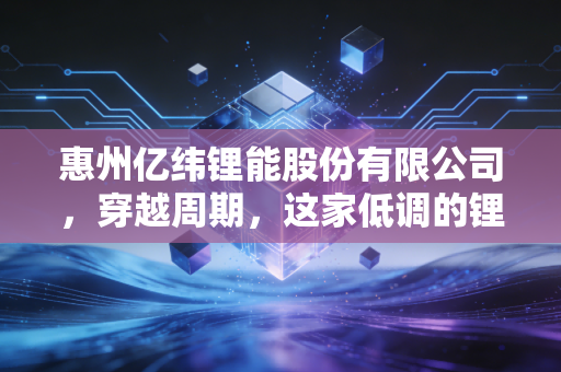 惠州亿纬锂能股份有限公司，穿越周期，这家低调的锂电巨头如何点亮我们的未来？
