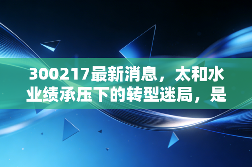 300217最新消息,太和水业绩承压下的转型迷局,是黄金坑还是深水区?