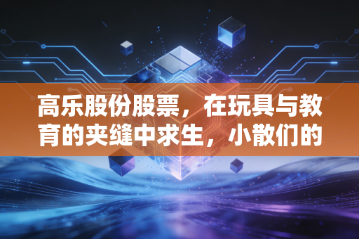 高乐股份股票,在玩具与教育的夹缝中求生,小散们的爱恨情仇与未来迷局
