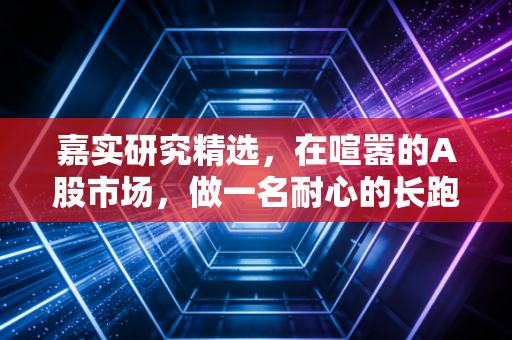 嘉实研究精选,在喧嚣的A股市场,做一名耐心的长跑者