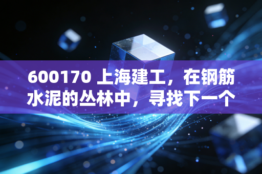 600170 上海建工,在钢筋水泥的丛林中,寻找下一个城市更新的春天