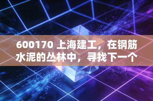 600170 上海建工,在钢筋水泥的丛林中,寻找下一个城市更新的春天