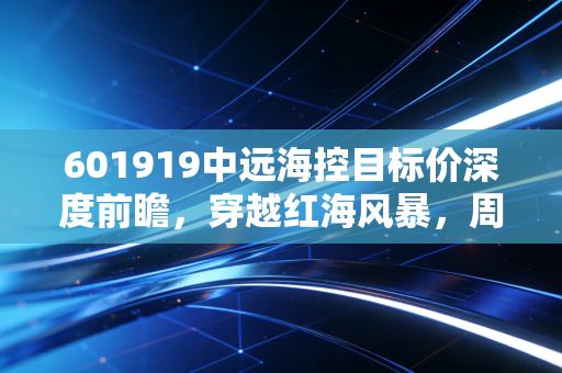 601919中远海控目标价深度前瞻,穿越红海风暴,周期之王的估值重塑