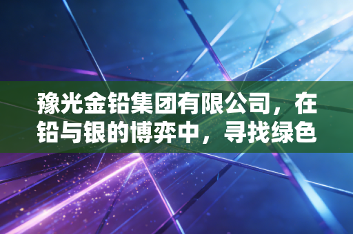豫光金铅集团有限公司,在铅与银的博弈中,寻找绿色冶炼的诗和远方