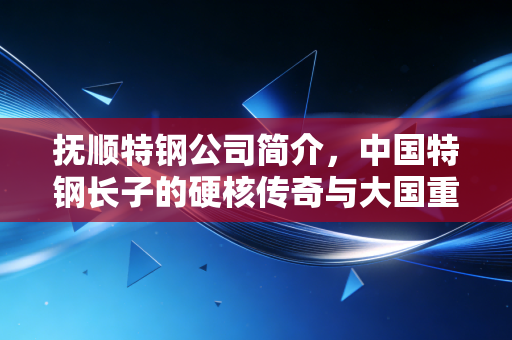 抚顺特钢公司简介,中国特钢长子的硬核传奇与大国重器背后的隐形英雄