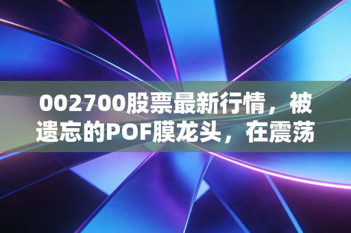 002700股票最新行情,被遗忘的POF膜龙头,在震荡中寻找新的价值锚点