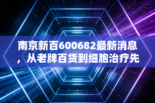 南京新百600682最新消息,从老牌百货到细胞治疗先锋,这只银发经济潜力股到底值不值得守?