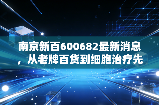 南京新百600682最新消息,从老牌百货到细胞治疗先锋,这只银发经济潜力股到底值不值得守?
