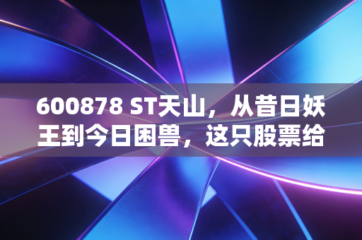 600878 ST天山,从昔日妖王到今日困兽,这只股票给所有散户上了一堂昂贵的风险教育课
