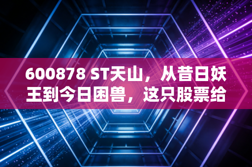 600878 ST天山,从昔日妖王到今日困兽,这只股票给所有散户上了一堂昂贵的风险教育课