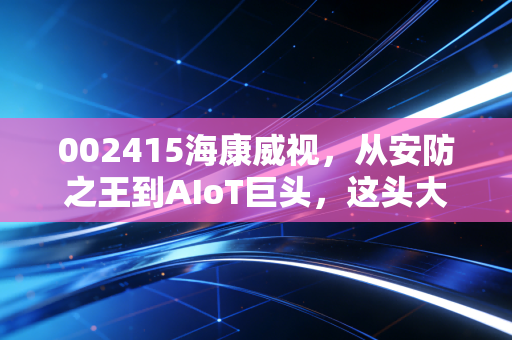 002415海康威视,从安防之王到AIoT巨头,这头大象还能起舞吗?