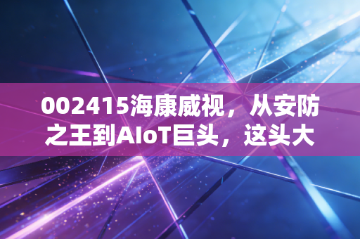 002415海康威视,从安防之王到AIoT巨头,这头大象还能起舞吗?
