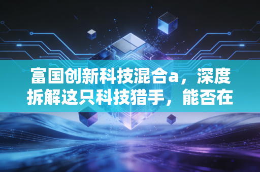 富国创新科技混合a,深度拆解这只科技猎手,能否在震荡市中为你守住财富?