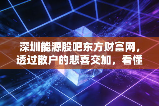 深圳能源股吧东方财富网,透过散户的悲喜交加,看懂这只老字号公用股的真实底色