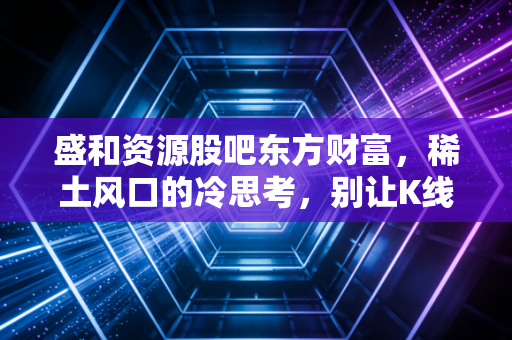 盛和资源股吧东方财富,稀土风口的冷思考,别让K线图绑架了你的生活