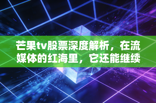 芒果tv股票深度解析,在流媒体的红海里,它还能继续乘风破浪吗?