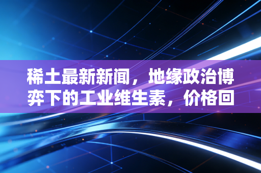 稀土最新新闻,地缘政治博弈下的工业维生素,价格回暖背后的投资逻辑与生活真相