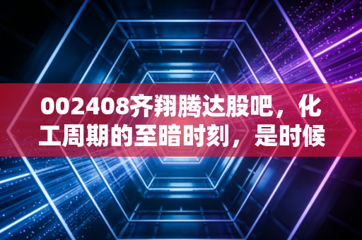 002408齐翔腾达股吧,化工周期的至暗时刻,是时候抄底还是离场观望?