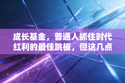 成长基金,普通人抓住时代红利的最佳跳板,但这几点你必须看懂