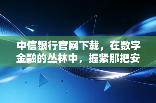 中信银行官网下载,在数字金融的丛林中,握紧那把安全钥匙