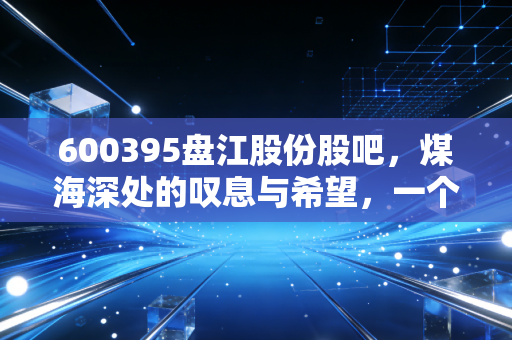 600395盘江股份股吧,煤海深处的叹息与希望,一个老股民的真实独白
